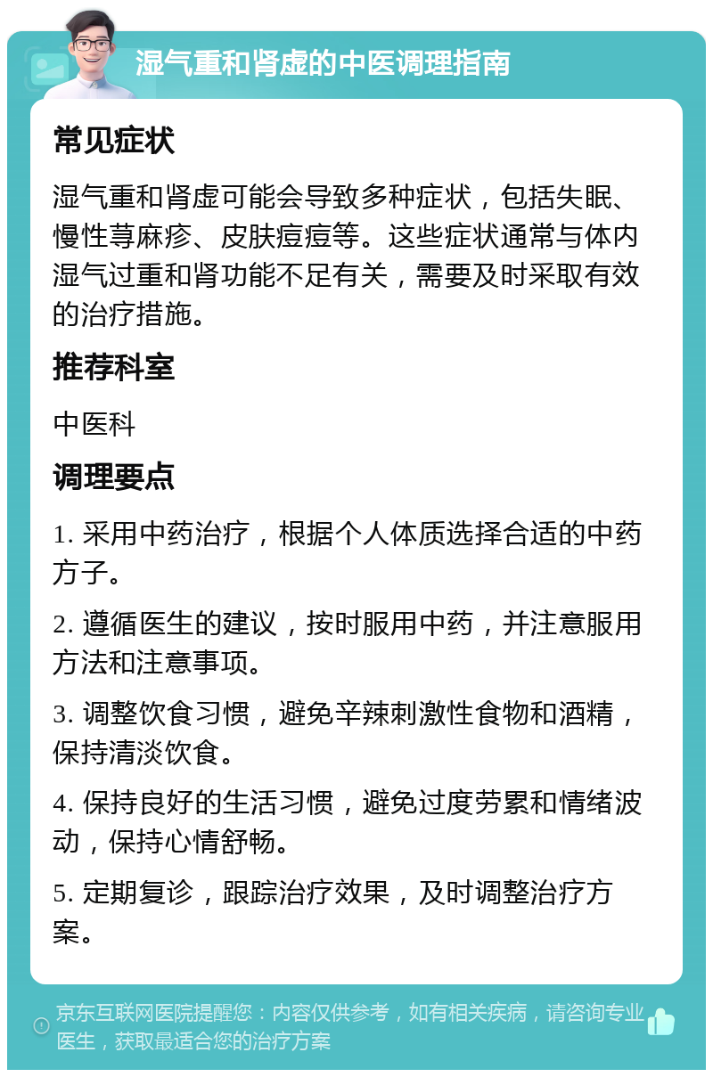 湿气重和肾虚的中医调理指南 常见症状 湿气重和肾虚可能会导致多种症状，包括失眠、慢性荨麻疹、皮肤痘痘等。这些症状通常与体内湿气过重和肾功能不足有关，需要及时采取有效的治疗措施。 推荐科室 中医科 调理要点 1. 采用中药治疗，根据个人体质选择合适的中药方子。 2. 遵循医生的建议，按时服用中药，并注意服用方法和注意事项。 3. 调整饮食习惯，避免辛辣刺激性食物和酒精，保持清淡饮食。 4. 保持良好的生活习惯，避免过度劳累和情绪波动，保持心情舒畅。 5. 定期复诊，跟踪治疗效果，及时调整治疗方案。