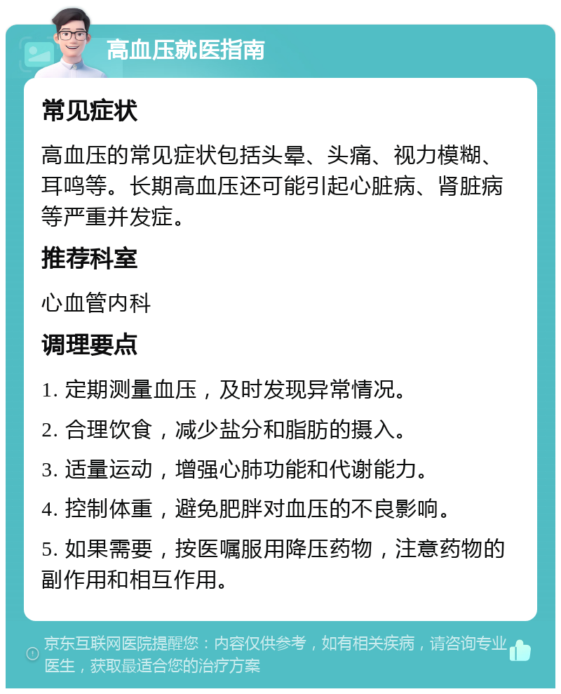 高血压就医指南 常见症状 高血压的常见症状包括头晕、头痛、视力模糊、耳鸣等。长期高血压还可能引起心脏病、肾脏病等严重并发症。 推荐科室 心血管内科 调理要点 1. 定期测量血压，及时发现异常情况。 2. 合理饮食，减少盐分和脂肪的摄入。 3. 适量运动，增强心肺功能和代谢能力。 4. 控制体重，避免肥胖对血压的不良影响。 5. 如果需要，按医嘱服用降压药物，注意药物的副作用和相互作用。