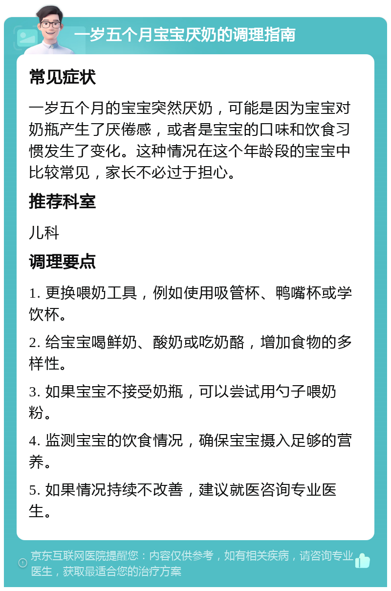 一岁五个月宝宝厌奶的调理指南 常见症状 一岁五个月的宝宝突然厌奶，可能是因为宝宝对奶瓶产生了厌倦感，或者是宝宝的口味和饮食习惯发生了变化。这种情况在这个年龄段的宝宝中比较常见，家长不必过于担心。 推荐科室 儿科 调理要点 1. 更换喂奶工具，例如使用吸管杯、鸭嘴杯或学饮杯。 2. 给宝宝喝鲜奶、酸奶或吃奶酪，增加食物的多样性。 3. 如果宝宝不接受奶瓶，可以尝试用勺子喂奶粉。 4. 监测宝宝的饮食情况，确保宝宝摄入足够的营养。 5. 如果情况持续不改善，建议就医咨询专业医生。