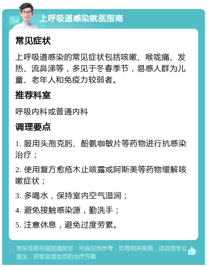 上呼吸道感染就医指南 常见症状 上呼吸道感染的常见症状包括咳嗽、喉咙痛、发热、流鼻涕等，多见于冬春季节，易感人群为儿童、老年人和免疫力较弱者。 推荐科室 呼吸内科或普通内科 调理要点 1. 服用头孢克肟、酚氨咖敏片等药物进行抗感染治疗； 2. 使用复方愈疮木止咳露或阿斯美等药物缓解咳嗽症状； 3. 多喝水，保持室内空气湿润； 4. 避免接触感染源，勤洗手； 5. 注意休息，避免过度劳累。