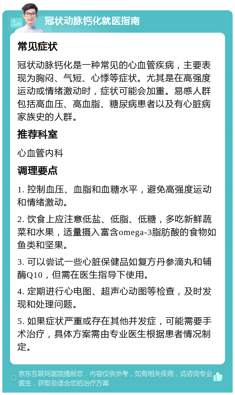 冠状动脉钙化就医指南 常见症状 冠状动脉钙化是一种常见的心血管疾病，主要表现为胸闷、气短、心悸等症状。尤其是在高强度运动或情绪激动时，症状可能会加重。易感人群包括高血压、高血脂、糖尿病患者以及有心脏病家族史的人群。 推荐科室 心血管内科 调理要点 1. 控制血压、血脂和血糖水平，避免高强度运动和情绪激动。 2. 饮食上应注意低盐、低脂、低糖，多吃新鲜蔬菜和水果，适量摄入富含omega-3脂肪酸的食物如鱼类和坚果。 3. 可以尝试一些心脏保健品如复方丹参滴丸和辅酶Q10，但需在医生指导下使用。 4. 定期进行心电图、超声心动图等检查，及时发现和处理问题。 5. 如果症状严重或存在其他并发症，可能需要手术治疗，具体方案需由专业医生根据患者情况制定。