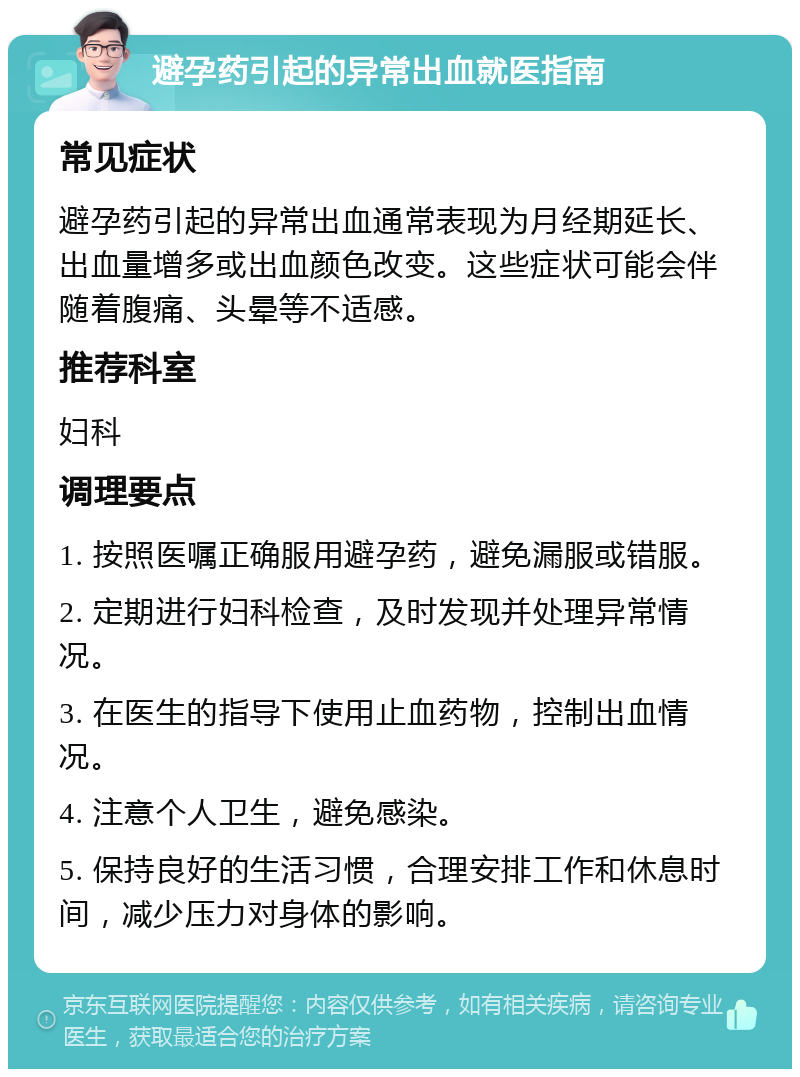 避孕药引起的异常出血就医指南 常见症状 避孕药引起的异常出血通常表现为月经期延长、出血量增多或出血颜色改变。这些症状可能会伴随着腹痛、头晕等不适感。 推荐科室 妇科 调理要点 1. 按照医嘱正确服用避孕药，避免漏服或错服。 2. 定期进行妇科检查，及时发现并处理异常情况。 3. 在医生的指导下使用止血药物，控制出血情况。 4. 注意个人卫生，避免感染。 5. 保持良好的生活习惯，合理安排工作和休息时间，减少压力对身体的影响。