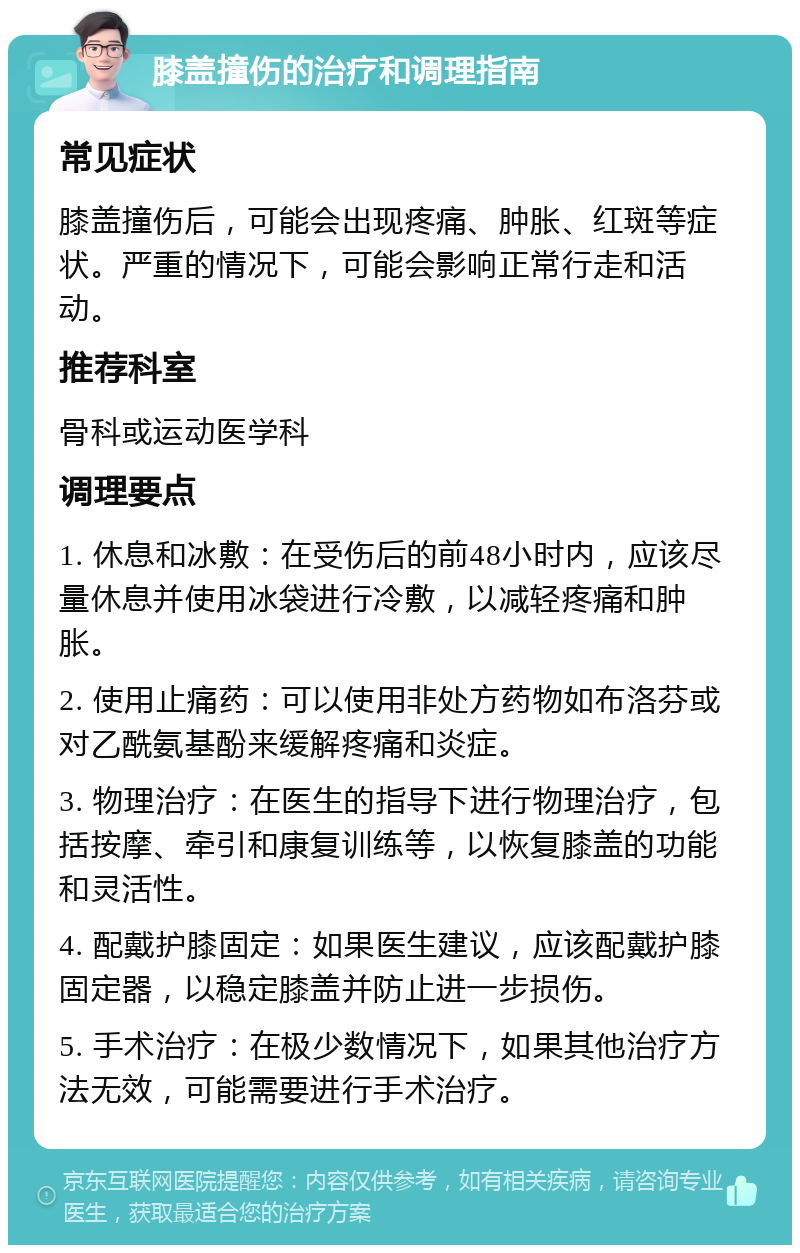 膝盖撞伤的治疗和调理指南 常见症状 膝盖撞伤后，可能会出现疼痛、肿胀、红斑等症状。严重的情况下，可能会影响正常行走和活动。 推荐科室 骨科或运动医学科 调理要点 1. 休息和冰敷：在受伤后的前48小时内，应该尽量休息并使用冰袋进行冷敷，以减轻疼痛和肿胀。 2. 使用止痛药：可以使用非处方药物如布洛芬或对乙酰氨基酚来缓解疼痛和炎症。 3. 物理治疗：在医生的指导下进行物理治疗，包括按摩、牵引和康复训练等，以恢复膝盖的功能和灵活性。 4. 配戴护膝固定：如果医生建议，应该配戴护膝固定器，以稳定膝盖并防止进一步损伤。 5. 手术治疗：在极少数情况下，如果其他治疗方法无效，可能需要进行手术治疗。