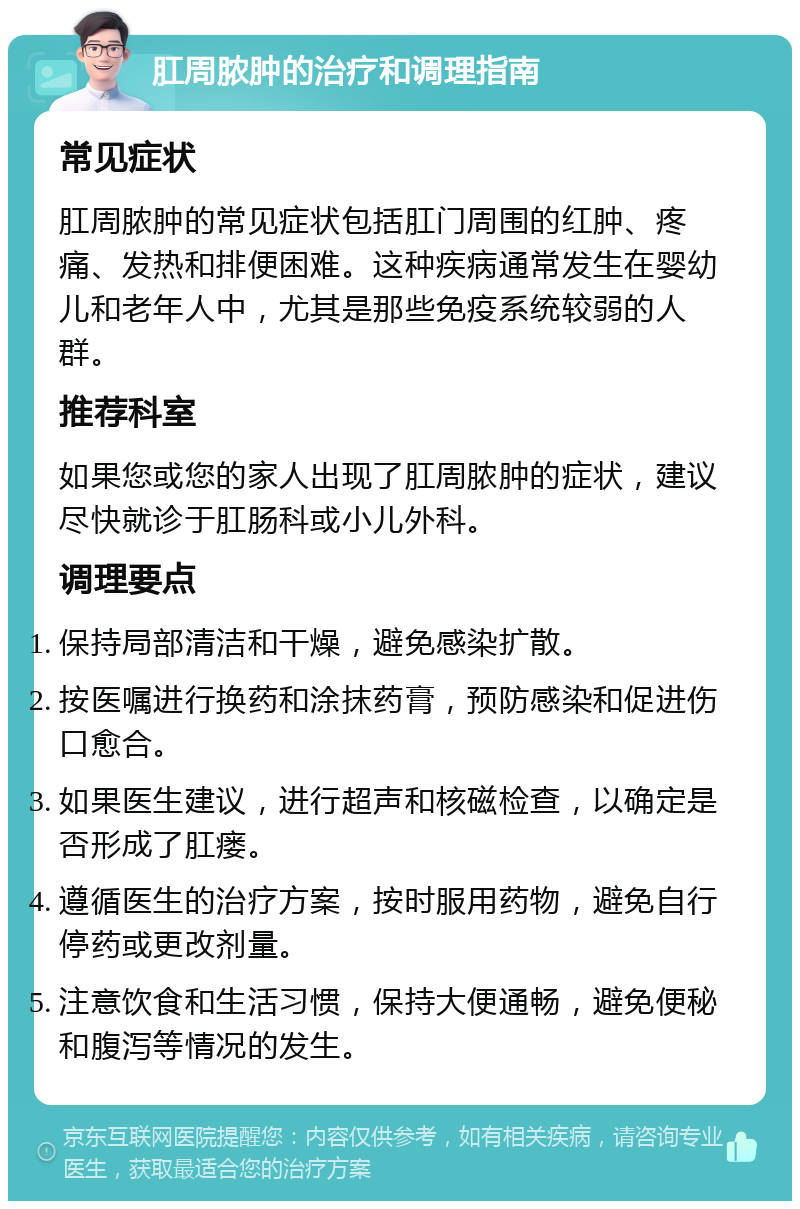 肛周脓肿的治疗和调理指南 常见症状 肛周脓肿的常见症状包括肛门周围的红肿、疼痛、发热和排便困难。这种疾病通常发生在婴幼儿和老年人中，尤其是那些免疫系统较弱的人群。 推荐科室 如果您或您的家人出现了肛周脓肿的症状，建议尽快就诊于肛肠科或小儿外科。 调理要点 保持局部清洁和干燥，避免感染扩散。 按医嘱进行换药和涂抹药膏，预防感染和促进伤口愈合。 如果医生建议，进行超声和核磁检查，以确定是否形成了肛瘘。 遵循医生的治疗方案，按时服用药物，避免自行停药或更改剂量。 注意饮食和生活习惯，保持大便通畅，避免便秘和腹泻等情况的发生。