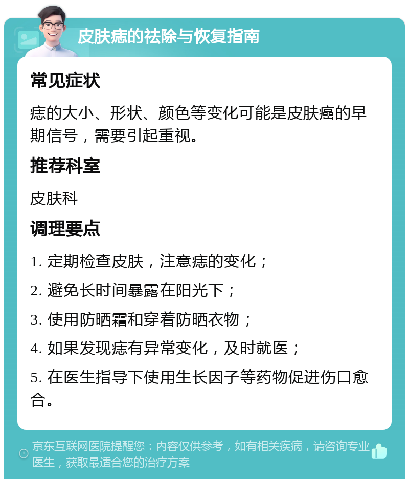 皮肤痣的祛除与恢复指南 常见症状 痣的大小、形状、颜色等变化可能是皮肤癌的早期信号，需要引起重视。 推荐科室 皮肤科 调理要点 1. 定期检查皮肤，注意痣的变化； 2. 避免长时间暴露在阳光下； 3. 使用防晒霜和穿着防晒衣物； 4. 如果发现痣有异常变化，及时就医； 5. 在医生指导下使用生长因子等药物促进伤口愈合。