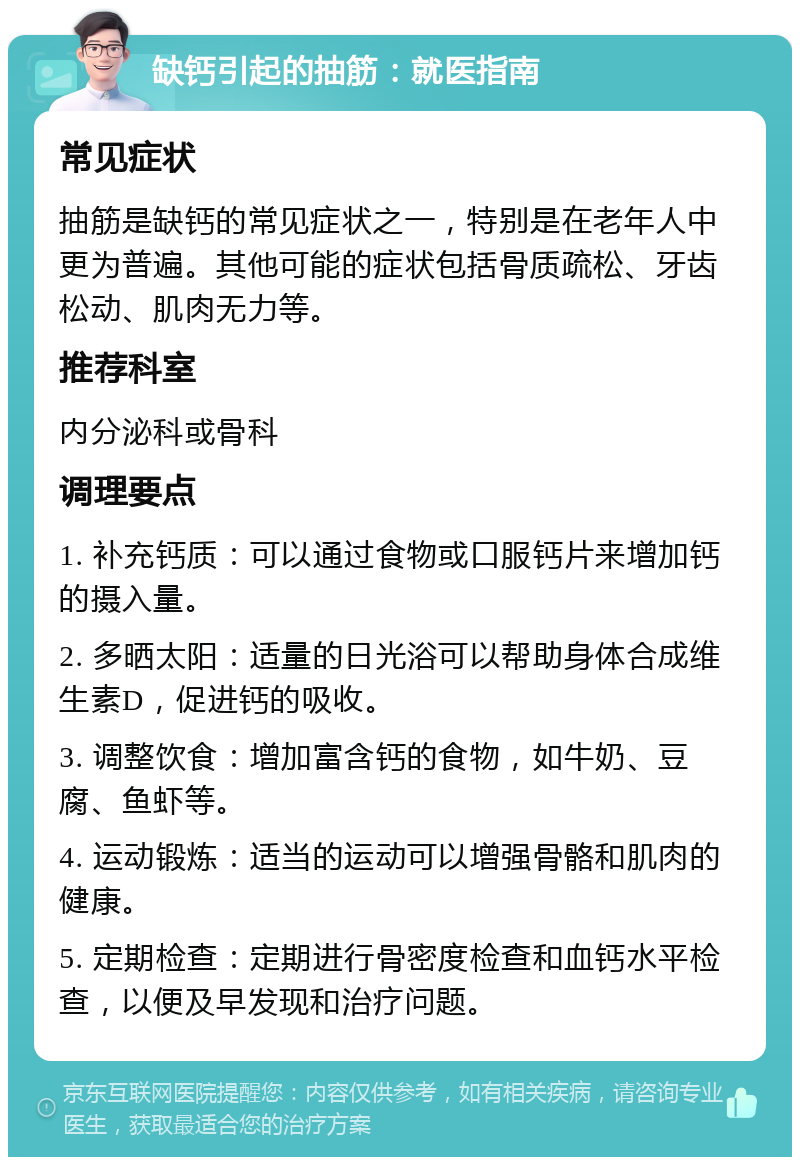 缺钙引起的抽筋：就医指南 常见症状 抽筋是缺钙的常见症状之一，特别是在老年人中更为普遍。其他可能的症状包括骨质疏松、牙齿松动、肌肉无力等。 推荐科室 内分泌科或骨科 调理要点 1. 补充钙质：可以通过食物或口服钙片来增加钙的摄入量。 2. 多晒太阳：适量的日光浴可以帮助身体合成维生素D，促进钙的吸收。 3. 调整饮食：增加富含钙的食物，如牛奶、豆腐、鱼虾等。 4. 运动锻炼：适当的运动可以增强骨骼和肌肉的健康。 5. 定期检查：定期进行骨密度检查和血钙水平检查，以便及早发现和治疗问题。