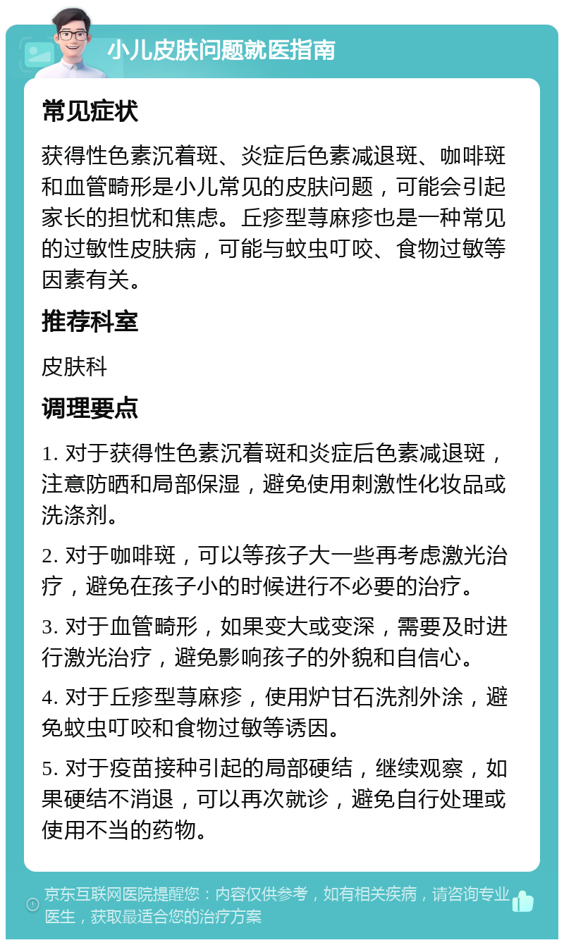 小儿皮肤问题就医指南 常见症状 获得性色素沉着斑、炎症后色素减退斑、咖啡斑和血管畸形是小儿常见的皮肤问题，可能会引起家长的担忧和焦虑。丘疹型荨麻疹也是一种常见的过敏性皮肤病，可能与蚊虫叮咬、食物过敏等因素有关。 推荐科室 皮肤科 调理要点 1. 对于获得性色素沉着斑和炎症后色素减退斑，注意防晒和局部保湿，避免使用刺激性化妆品或洗涤剂。 2. 对于咖啡斑，可以等孩子大一些再考虑激光治疗，避免在孩子小的时候进行不必要的治疗。 3. 对于血管畸形，如果变大或变深，需要及时进行激光治疗，避免影响孩子的外貌和自信心。 4. 对于丘疹型荨麻疹，使用炉甘石洗剂外涂，避免蚊虫叮咬和食物过敏等诱因。 5. 对于疫苗接种引起的局部硬结，继续观察，如果硬结不消退，可以再次就诊，避免自行处理或使用不当的药物。