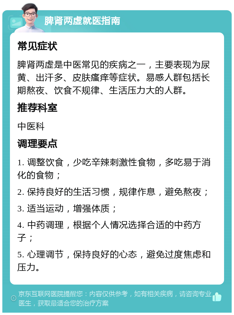 脾肾两虚就医指南 常见症状 脾肾两虚是中医常见的疾病之一，主要表现为尿黄、出汗多、皮肤瘙痒等症状。易感人群包括长期熬夜、饮食不规律、生活压力大的人群。 推荐科室 中医科 调理要点 1. 调整饮食，少吃辛辣刺激性食物，多吃易于消化的食物； 2. 保持良好的生活习惯，规律作息，避免熬夜； 3. 适当运动，增强体质； 4. 中药调理，根据个人情况选择合适的中药方子； 5. 心理调节，保持良好的心态，避免过度焦虑和压力。