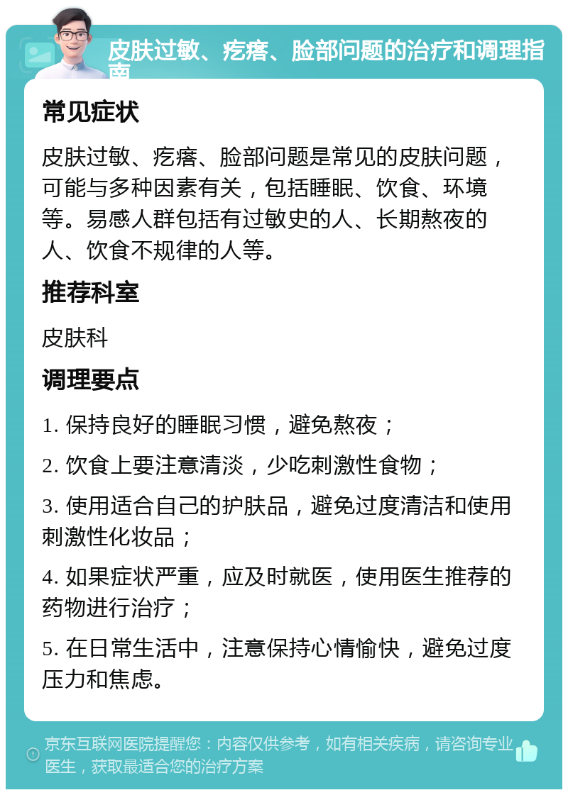 皮肤过敏、疙瘩、脸部问题的治疗和调理指南 常见症状 皮肤过敏、疙瘩、脸部问题是常见的皮肤问题，可能与多种因素有关，包括睡眠、饮食、环境等。易感人群包括有过敏史的人、长期熬夜的人、饮食不规律的人等。 推荐科室 皮肤科 调理要点 1. 保持良好的睡眠习惯，避免熬夜； 2. 饮食上要注意清淡，少吃刺激性食物； 3. 使用适合自己的护肤品，避免过度清洁和使用刺激性化妆品； 4. 如果症状严重，应及时就医，使用医生推荐的药物进行治疗； 5. 在日常生活中，注意保持心情愉快，避免过度压力和焦虑。