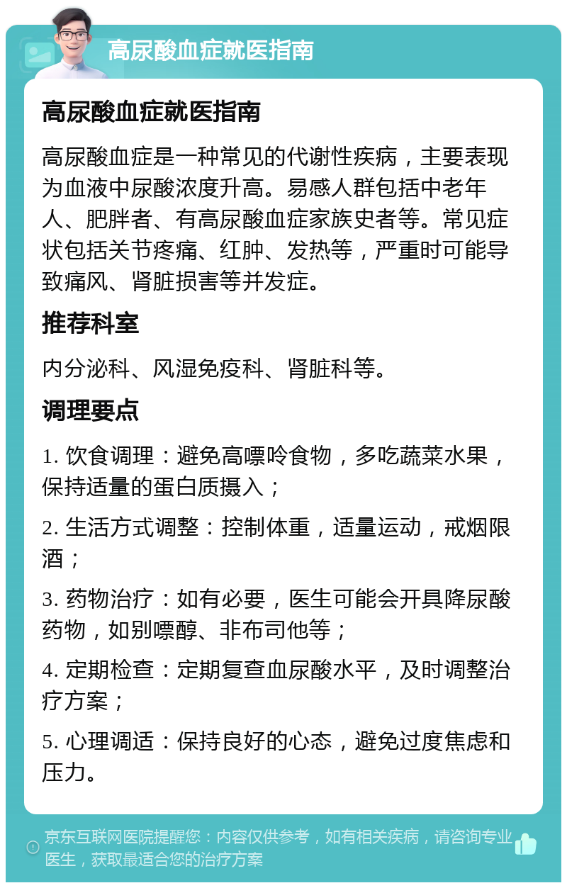 高尿酸血症就医指南 高尿酸血症就医指南 高尿酸血症是一种常见的代谢性疾病，主要表现为血液中尿酸浓度升高。易感人群包括中老年人、肥胖者、有高尿酸血症家族史者等。常见症状包括关节疼痛、红肿、发热等，严重时可能导致痛风、肾脏损害等并发症。 推荐科室 内分泌科、风湿免疫科、肾脏科等。 调理要点 1. 饮食调理：避免高嘌呤食物，多吃蔬菜水果，保持适量的蛋白质摄入； 2. 生活方式调整：控制体重，适量运动，戒烟限酒； 3. 药物治疗：如有必要，医生可能会开具降尿酸药物，如别嘌醇、非布司他等； 4. 定期检查：定期复查血尿酸水平，及时调整治疗方案； 5. 心理调适：保持良好的心态，避免过度焦虑和压力。