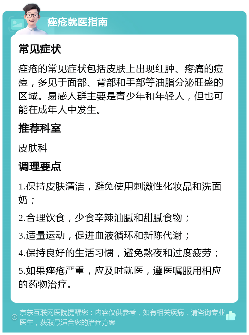 痤疮就医指南 常见症状 痤疮的常见症状包括皮肤上出现红肿、疼痛的痘痘，多见于面部、背部和手部等油脂分泌旺盛的区域。易感人群主要是青少年和年轻人，但也可能在成年人中发生。 推荐科室 皮肤科 调理要点 1.保持皮肤清洁，避免使用刺激性化妆品和洗面奶； 2.合理饮食，少食辛辣油腻和甜腻食物； 3.适量运动，促进血液循环和新陈代谢； 4.保持良好的生活习惯，避免熬夜和过度疲劳； 5.如果痤疮严重，应及时就医，遵医嘱服用相应的药物治疗。