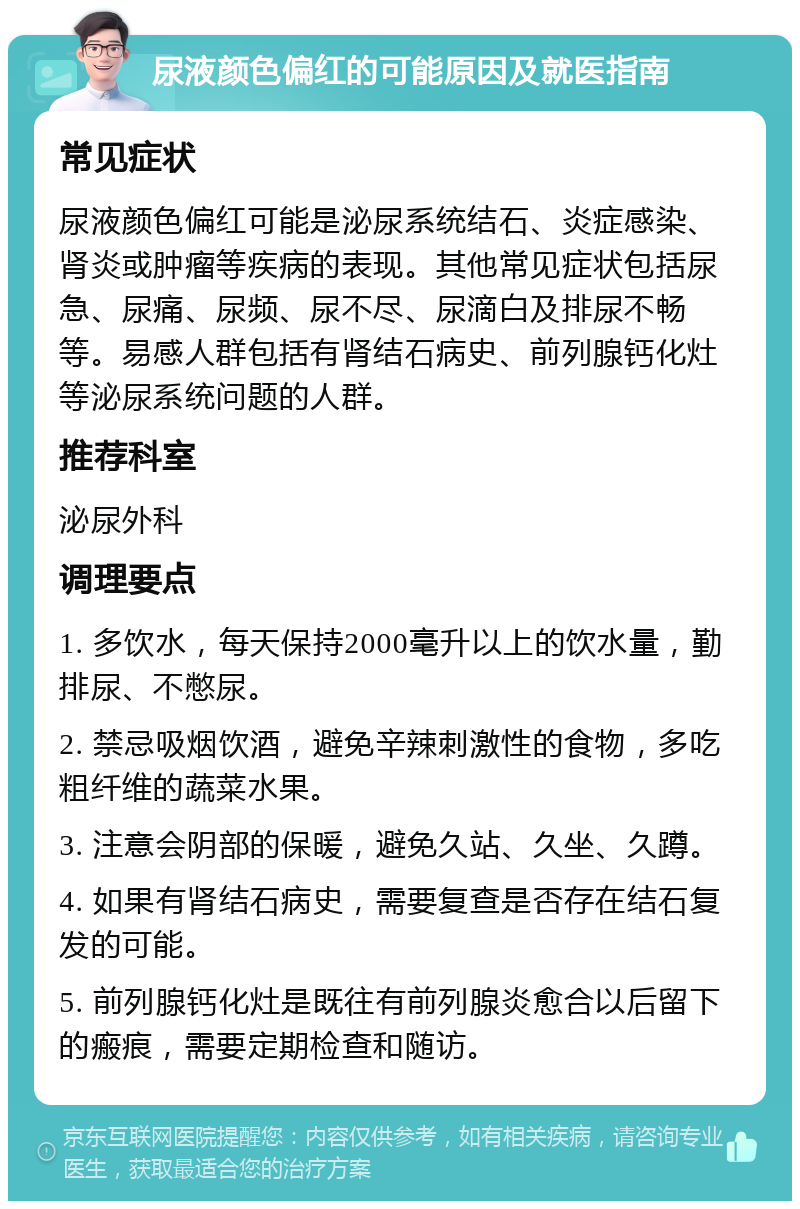 尿液颜色偏红的可能原因及就医指南 常见症状 尿液颜色偏红可能是泌尿系统结石、炎症感染、肾炎或肿瘤等疾病的表现。其他常见症状包括尿急、尿痛、尿频、尿不尽、尿滴白及排尿不畅等。易感人群包括有肾结石病史、前列腺钙化灶等泌尿系统问题的人群。 推荐科室 泌尿外科 调理要点 1. 多饮水，每天保持2000毫升以上的饮水量，勤排尿、不憋尿。 2. 禁忌吸烟饮酒，避免辛辣刺激性的食物，多吃粗纤维的蔬菜水果。 3. 注意会阴部的保暖，避免久站、久坐、久蹲。 4. 如果有肾结石病史，需要复查是否存在结石复发的可能。 5. 前列腺钙化灶是既往有前列腺炎愈合以后留下的瘢痕，需要定期检查和随访。