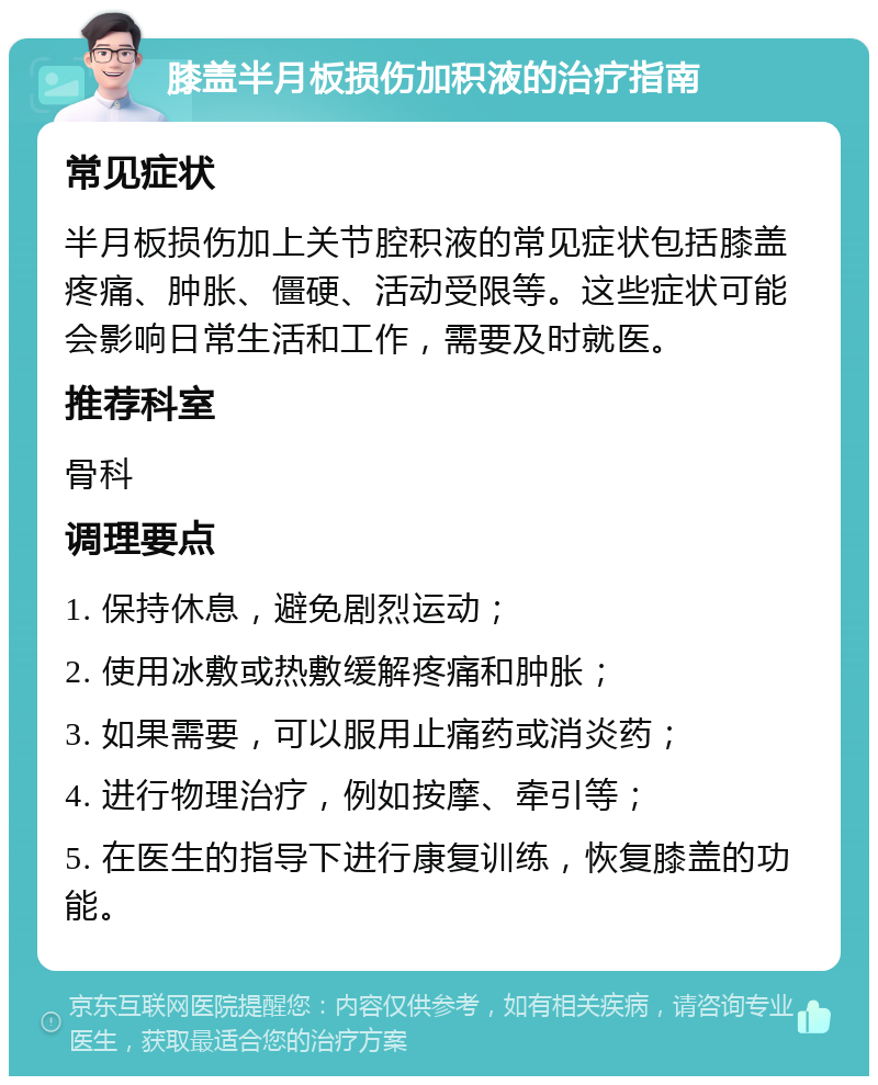 膝盖半月板损伤加积液的治疗指南 常见症状 半月板损伤加上关节腔积液的常见症状包括膝盖疼痛、肿胀、僵硬、活动受限等。这些症状可能会影响日常生活和工作，需要及时就医。 推荐科室 骨科 调理要点 1. 保持休息，避免剧烈运动； 2. 使用冰敷或热敷缓解疼痛和肿胀； 3. 如果需要，可以服用止痛药或消炎药； 4. 进行物理治疗，例如按摩、牵引等； 5. 在医生的指导下进行康复训练，恢复膝盖的功能。