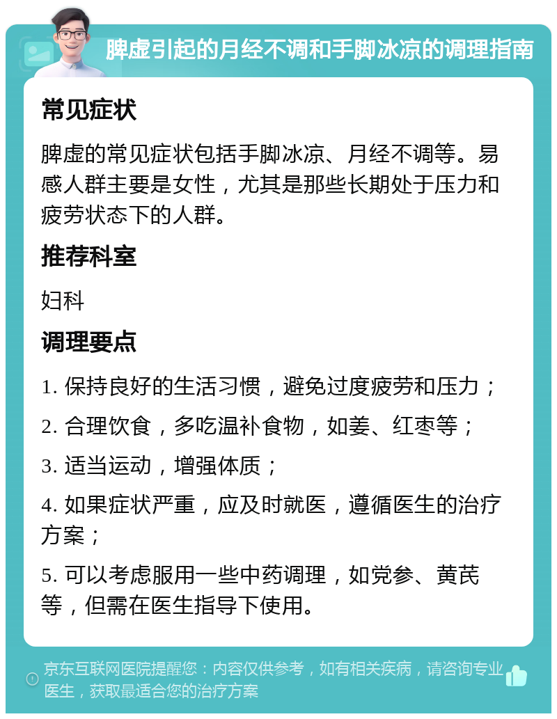 脾虚引起的月经不调和手脚冰凉的调理指南 常见症状 脾虚的常见症状包括手脚冰凉、月经不调等。易感人群主要是女性，尤其是那些长期处于压力和疲劳状态下的人群。 推荐科室 妇科 调理要点 1. 保持良好的生活习惯，避免过度疲劳和压力； 2. 合理饮食，多吃温补食物，如姜、红枣等； 3. 适当运动，增强体质； 4. 如果症状严重，应及时就医，遵循医生的治疗方案； 5. 可以考虑服用一些中药调理，如党参、黄芪等，但需在医生指导下使用。