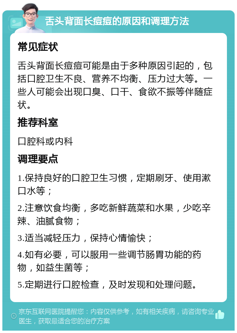 舌头背面长痘痘的原因和调理方法 常见症状 舌头背面长痘痘可能是由于多种原因引起的，包括口腔卫生不良、营养不均衡、压力过大等。一些人可能会出现口臭、口干、食欲不振等伴随症状。 推荐科室 口腔科或内科 调理要点 1.保持良好的口腔卫生习惯，定期刷牙、使用漱口水等； 2.注意饮食均衡，多吃新鲜蔬菜和水果，少吃辛辣、油腻食物； 3.适当减轻压力，保持心情愉快； 4.如有必要，可以服用一些调节肠胃功能的药物，如益生菌等； 5.定期进行口腔检查，及时发现和处理问题。