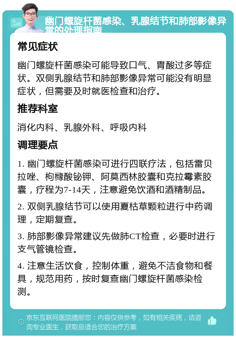 幽门螺旋杆菌感染、乳腺结节和肺部影像异常的处理指南 常见症状 幽门螺旋杆菌感染可能导致口气、胃酸过多等症状。双侧乳腺结节和肺部影像异常可能没有明显症状，但需要及时就医检查和治疗。 推荐科室 消化内科、乳腺外科、呼吸内科 调理要点 1. 幽门螺旋杆菌感染可进行四联疗法，包括雷贝拉唑、枸橼酸铋钾、阿莫西林胶囊和克拉霉素胶囊，疗程为7-14天，注意避免饮酒和酒精制品。 2. 双侧乳腺结节可以使用夏枯草颗粒进行中药调理，定期复查。 3. 肺部影像异常建议先做肺CT检查，必要时进行支气管镜检查。 4. 注意生活饮食，控制体重，避免不洁食物和餐具，规范用药，按时复查幽门螺旋杆菌感染检测。