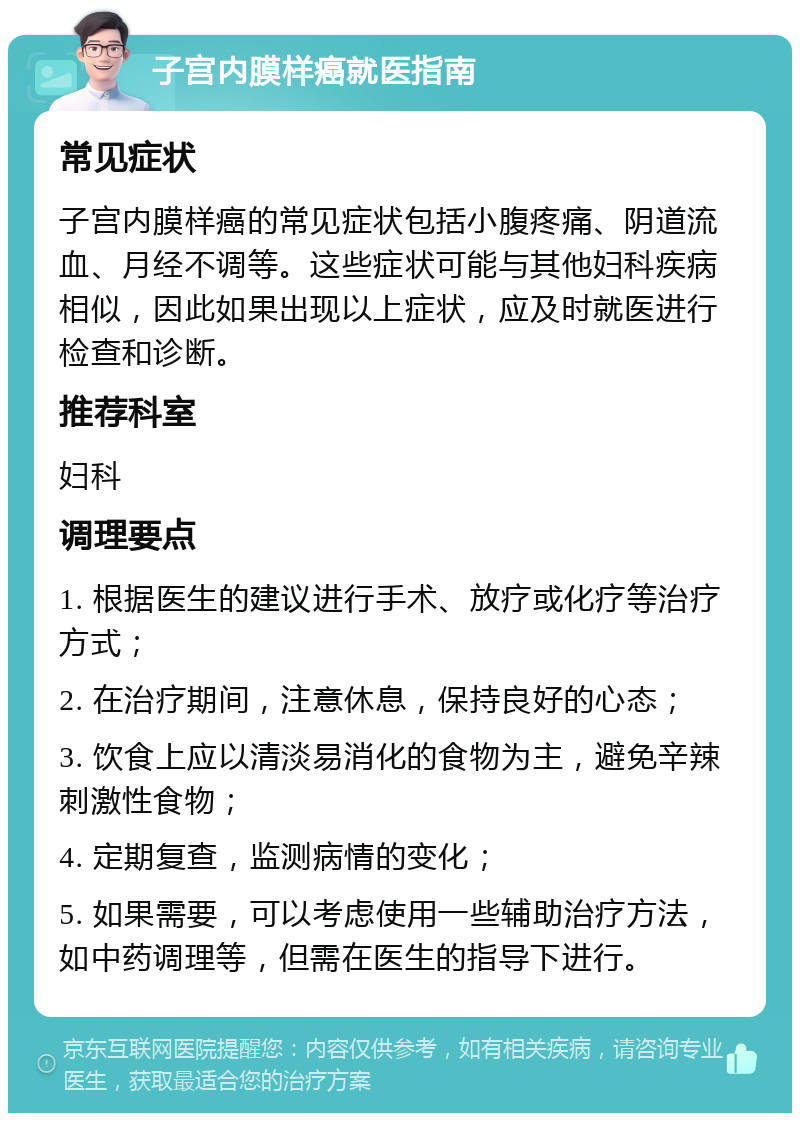 子宫内膜样癌就医指南 常见症状 子宫内膜样癌的常见症状包括小腹疼痛、阴道流血、月经不调等。这些症状可能与其他妇科疾病相似，因此如果出现以上症状，应及时就医进行检查和诊断。 推荐科室 妇科 调理要点 1. 根据医生的建议进行手术、放疗或化疗等治疗方式； 2. 在治疗期间，注意休息，保持良好的心态； 3. 饮食上应以清淡易消化的食物为主，避免辛辣刺激性食物； 4. 定期复查，监测病情的变化； 5. 如果需要，可以考虑使用一些辅助治疗方法，如中药调理等，但需在医生的指导下进行。