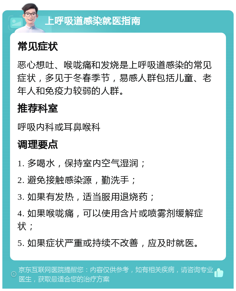 上呼吸道感染就医指南 常见症状 恶心想吐、喉咙痛和发烧是上呼吸道感染的常见症状，多见于冬春季节，易感人群包括儿童、老年人和免疫力较弱的人群。 推荐科室 呼吸内科或耳鼻喉科 调理要点 1. 多喝水，保持室内空气湿润； 2. 避免接触感染源，勤洗手； 3. 如果有发热，适当服用退烧药； 4. 如果喉咙痛，可以使用含片或喷雾剂缓解症状； 5. 如果症状严重或持续不改善，应及时就医。