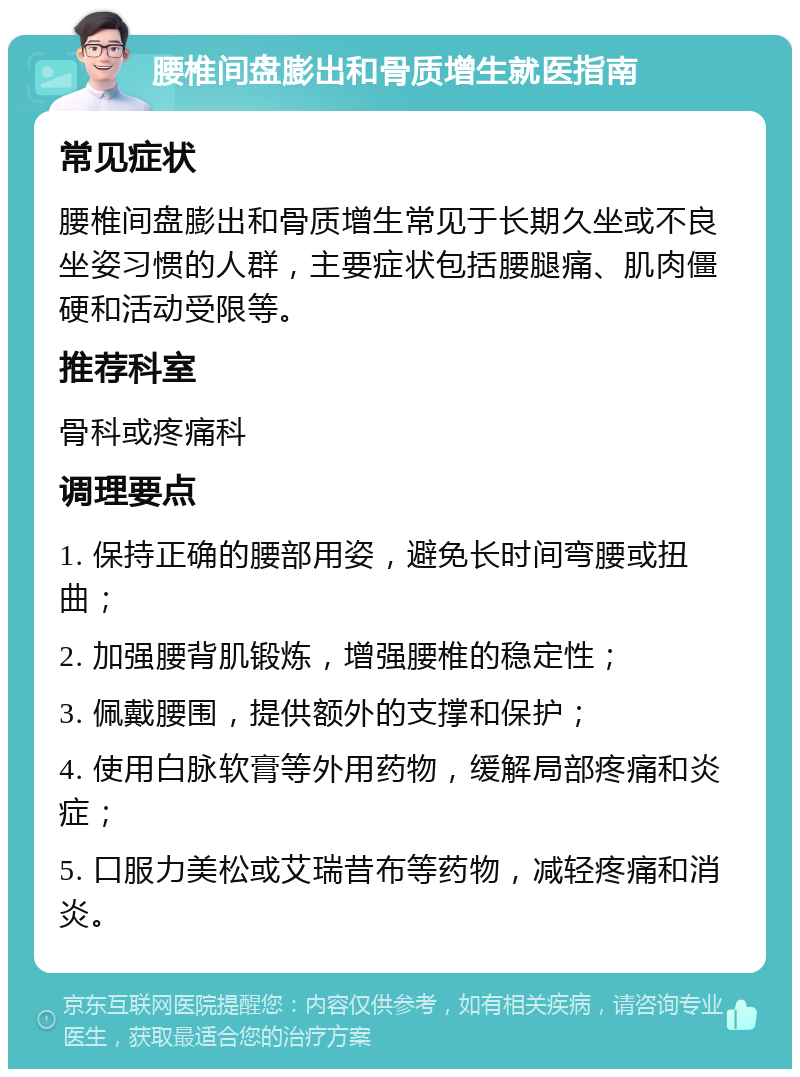 腰椎间盘膨出和骨质增生就医指南 常见症状 腰椎间盘膨出和骨质增生常见于长期久坐或不良坐姿习惯的人群，主要症状包括腰腿痛、肌肉僵硬和活动受限等。 推荐科室 骨科或疼痛科 调理要点 1. 保持正确的腰部用姿，避免长时间弯腰或扭曲； 2. 加强腰背肌锻炼，增强腰椎的稳定性； 3. 佩戴腰围，提供额外的支撑和保护； 4. 使用白脉软膏等外用药物，缓解局部疼痛和炎症； 5. 口服力美松或艾瑞昔布等药物，减轻疼痛和消炎。