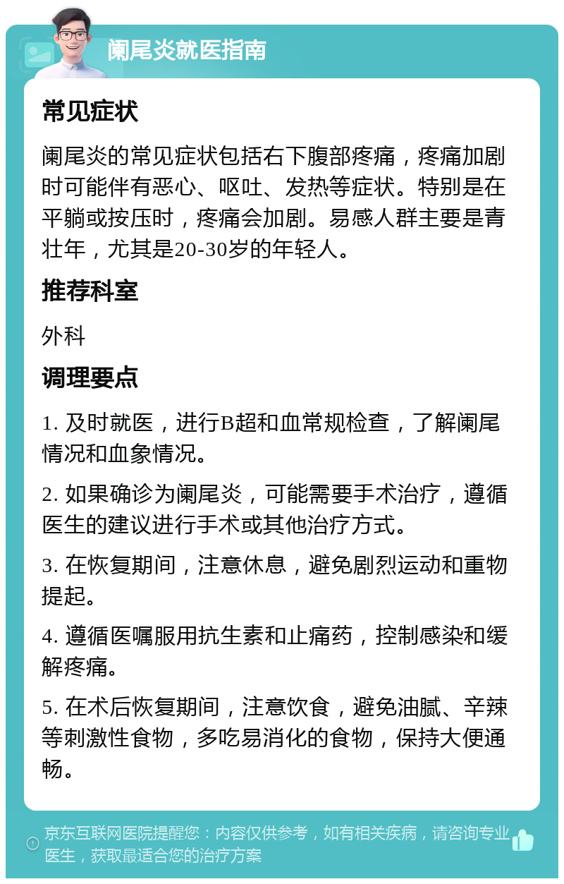 阑尾炎就医指南 常见症状 阑尾炎的常见症状包括右下腹部疼痛，疼痛加剧时可能伴有恶心、呕吐、发热等症状。特别是在平躺或按压时，疼痛会加剧。易感人群主要是青壮年，尤其是20-30岁的年轻人。 推荐科室 外科 调理要点 1. 及时就医，进行B超和血常规检查，了解阑尾情况和血象情况。 2. 如果确诊为阑尾炎，可能需要手术治疗，遵循医生的建议进行手术或其他治疗方式。 3. 在恢复期间，注意休息，避免剧烈运动和重物提起。 4. 遵循医嘱服用抗生素和止痛药，控制感染和缓解疼痛。 5. 在术后恢复期间，注意饮食，避免油腻、辛辣等刺激性食物，多吃易消化的食物，保持大便通畅。