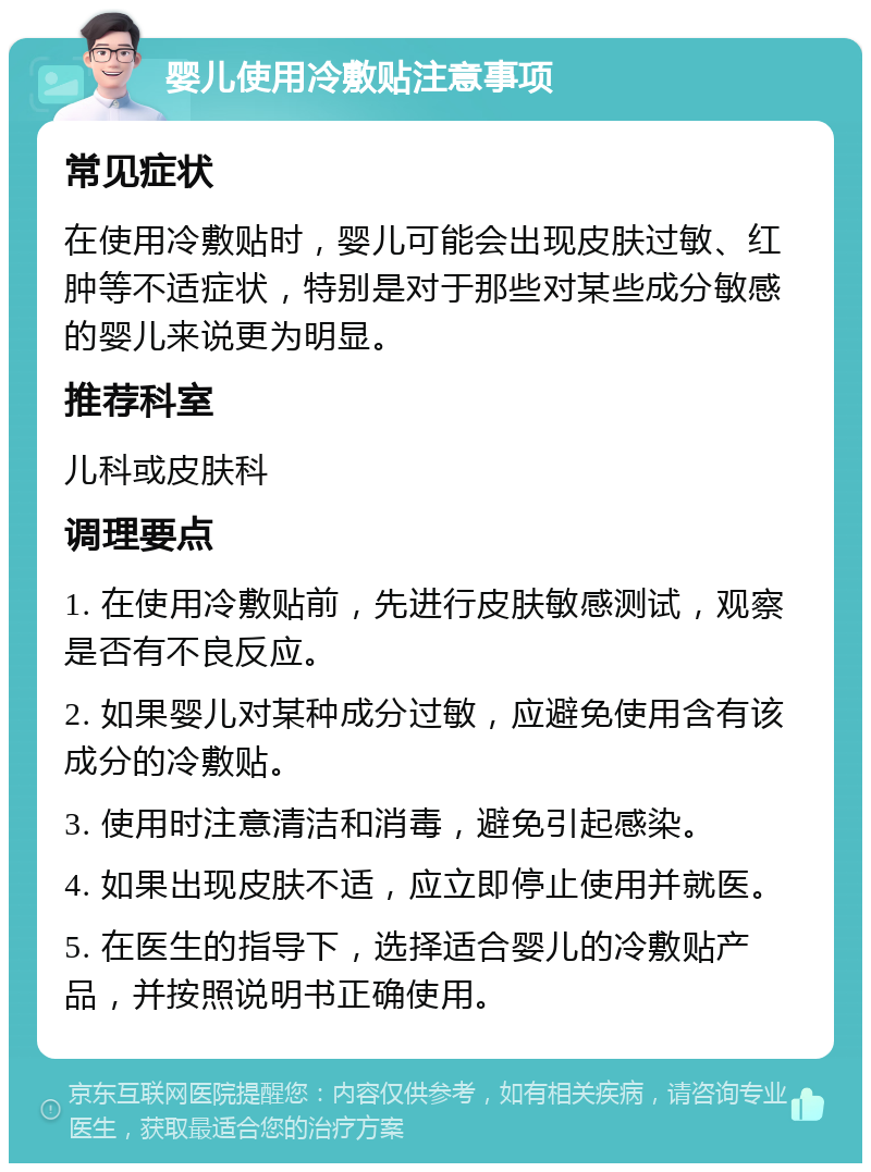 婴儿使用冷敷贴注意事项 常见症状 在使用冷敷贴时，婴儿可能会出现皮肤过敏、红肿等不适症状，特别是对于那些对某些成分敏感的婴儿来说更为明显。 推荐科室 儿科或皮肤科 调理要点 1. 在使用冷敷贴前，先进行皮肤敏感测试，观察是否有不良反应。 2. 如果婴儿对某种成分过敏，应避免使用含有该成分的冷敷贴。 3. 使用时注意清洁和消毒，避免引起感染。 4. 如果出现皮肤不适，应立即停止使用并就医。 5. 在医生的指导下，选择适合婴儿的冷敷贴产品，并按照说明书正确使用。