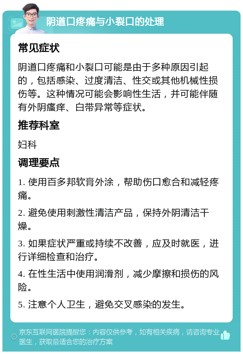 阴道口疼痛与小裂口的处理 常见症状 阴道口疼痛和小裂口可能是由于多种原因引起的，包括感染、过度清洁、性交或其他机械性损伤等。这种情况可能会影响性生活，并可能伴随有外阴瘙痒、白带异常等症状。 推荐科室 妇科 调理要点 1. 使用百多邦软膏外涂，帮助伤口愈合和减轻疼痛。 2. 避免使用刺激性清洁产品，保持外阴清洁干燥。 3. 如果症状严重或持续不改善，应及时就医，进行详细检查和治疗。 4. 在性生活中使用润滑剂，减少摩擦和损伤的风险。 5. 注意个人卫生，避免交叉感染的发生。