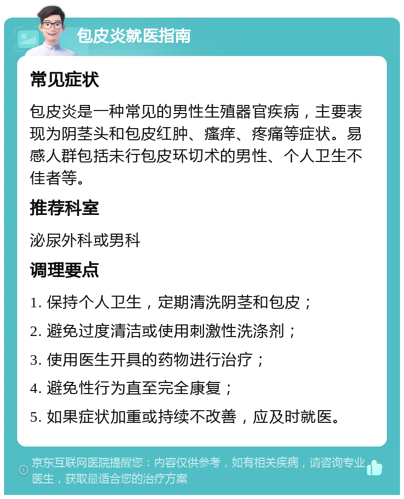 包皮炎就医指南 常见症状 包皮炎是一种常见的男性生殖器官疾病，主要表现为阴茎头和包皮红肿、瘙痒、疼痛等症状。易感人群包括未行包皮环切术的男性、个人卫生不佳者等。 推荐科室 泌尿外科或男科 调理要点 1. 保持个人卫生，定期清洗阴茎和包皮； 2. 避免过度清洁或使用刺激性洗涤剂； 3. 使用医生开具的药物进行治疗； 4. 避免性行为直至完全康复； 5. 如果症状加重或持续不改善，应及时就医。