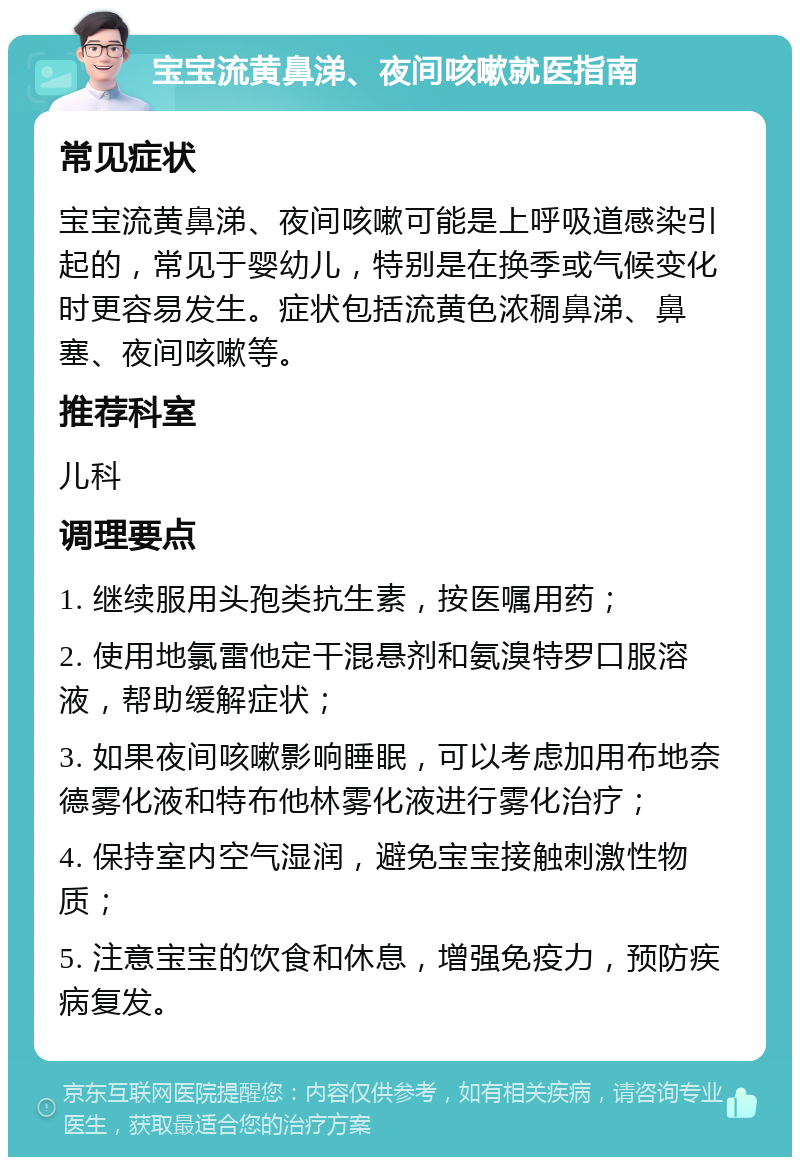 宝宝流黄鼻涕、夜间咳嗽就医指南 常见症状 宝宝流黄鼻涕、夜间咳嗽可能是上呼吸道感染引起的，常见于婴幼儿，特别是在换季或气候变化时更容易发生。症状包括流黄色浓稠鼻涕、鼻塞、夜间咳嗽等。 推荐科室 儿科 调理要点 1. 继续服用头孢类抗生素，按医嘱用药； 2. 使用地氯雷他定干混悬剂和氨溴特罗口服溶液，帮助缓解症状； 3. 如果夜间咳嗽影响睡眠，可以考虑加用布地奈德雾化液和特布他林雾化液进行雾化治疗； 4. 保持室内空气湿润，避免宝宝接触刺激性物质； 5. 注意宝宝的饮食和休息，增强免疫力，预防疾病复发。