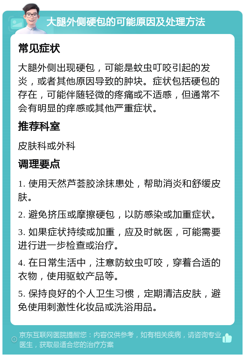 大腿外侧硬包的可能原因及处理方法 常见症状 大腿外侧出现硬包，可能是蚊虫叮咬引起的发炎，或者其他原因导致的肿块。症状包括硬包的存在，可能伴随轻微的疼痛或不适感，但通常不会有明显的痒感或其他严重症状。 推荐科室 皮肤科或外科 调理要点 1. 使用天然芦荟胶涂抹患处，帮助消炎和舒缓皮肤。 2. 避免挤压或摩擦硬包，以防感染或加重症状。 3. 如果症状持续或加重，应及时就医，可能需要进行进一步检查或治疗。 4. 在日常生活中，注意防蚊虫叮咬，穿着合适的衣物，使用驱蚊产品等。 5. 保持良好的个人卫生习惯，定期清洁皮肤，避免使用刺激性化妆品或洗浴用品。