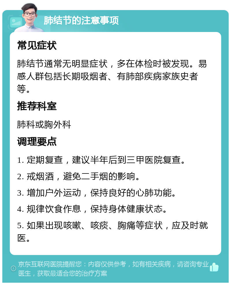 肺结节的注意事项 常见症状 肺结节通常无明显症状，多在体检时被发现。易感人群包括长期吸烟者、有肺部疾病家族史者等。 推荐科室 肺科或胸外科 调理要点 1. 定期复查，建议半年后到三甲医院复查。 2. 戒烟酒，避免二手烟的影响。 3. 增加户外运动，保持良好的心肺功能。 4. 规律饮食作息，保持身体健康状态。 5. 如果出现咳嗽、咳痰、胸痛等症状，应及时就医。