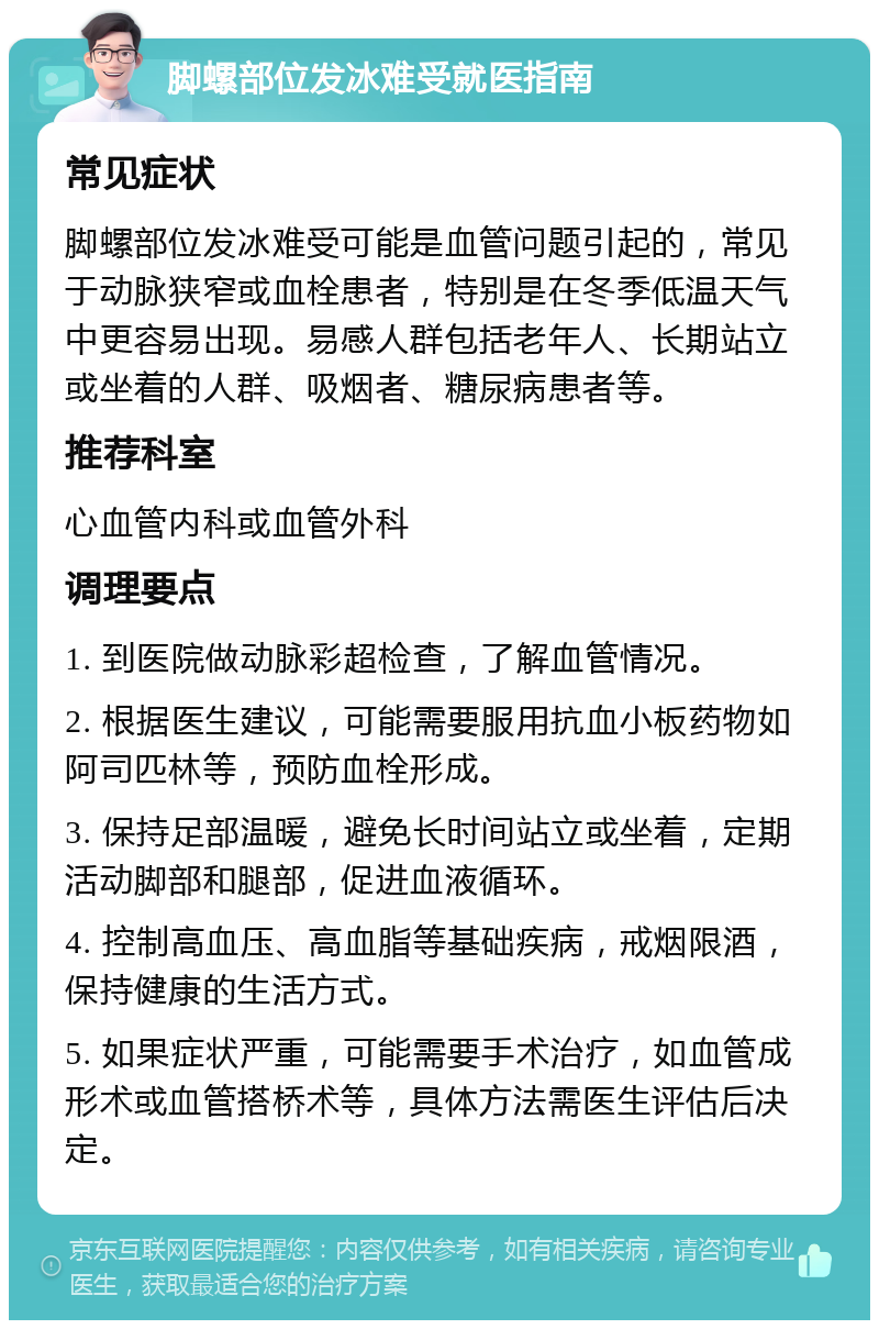 脚螺部位发冰难受就医指南 常见症状 脚螺部位发冰难受可能是血管问题引起的，常见于动脉狭窄或血栓患者，特别是在冬季低温天气中更容易出现。易感人群包括老年人、长期站立或坐着的人群、吸烟者、糖尿病患者等。 推荐科室 心血管内科或血管外科 调理要点 1. 到医院做动脉彩超检查，了解血管情况。 2. 根据医生建议，可能需要服用抗血小板药物如阿司匹林等，预防血栓形成。 3. 保持足部温暖，避免长时间站立或坐着，定期活动脚部和腿部，促进血液循环。 4. 控制高血压、高血脂等基础疾病，戒烟限酒，保持健康的生活方式。 5. 如果症状严重，可能需要手术治疗，如血管成形术或血管搭桥术等，具体方法需医生评估后决定。