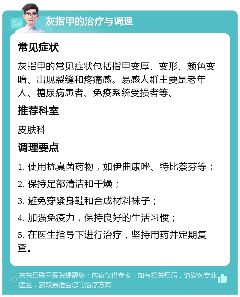 灰指甲的治疗与调理 常见症状 灰指甲的常见症状包括指甲变厚、变形、颜色变暗、出现裂缝和疼痛感。易感人群主要是老年人、糖尿病患者、免疫系统受损者等。 推荐科室 皮肤科 调理要点 1. 使用抗真菌药物，如伊曲康唑、特比萘芬等； 2. 保持足部清洁和干燥； 3. 避免穿紧身鞋和合成材料袜子； 4. 加强免疫力，保持良好的生活习惯； 5. 在医生指导下进行治疗，坚持用药并定期复查。