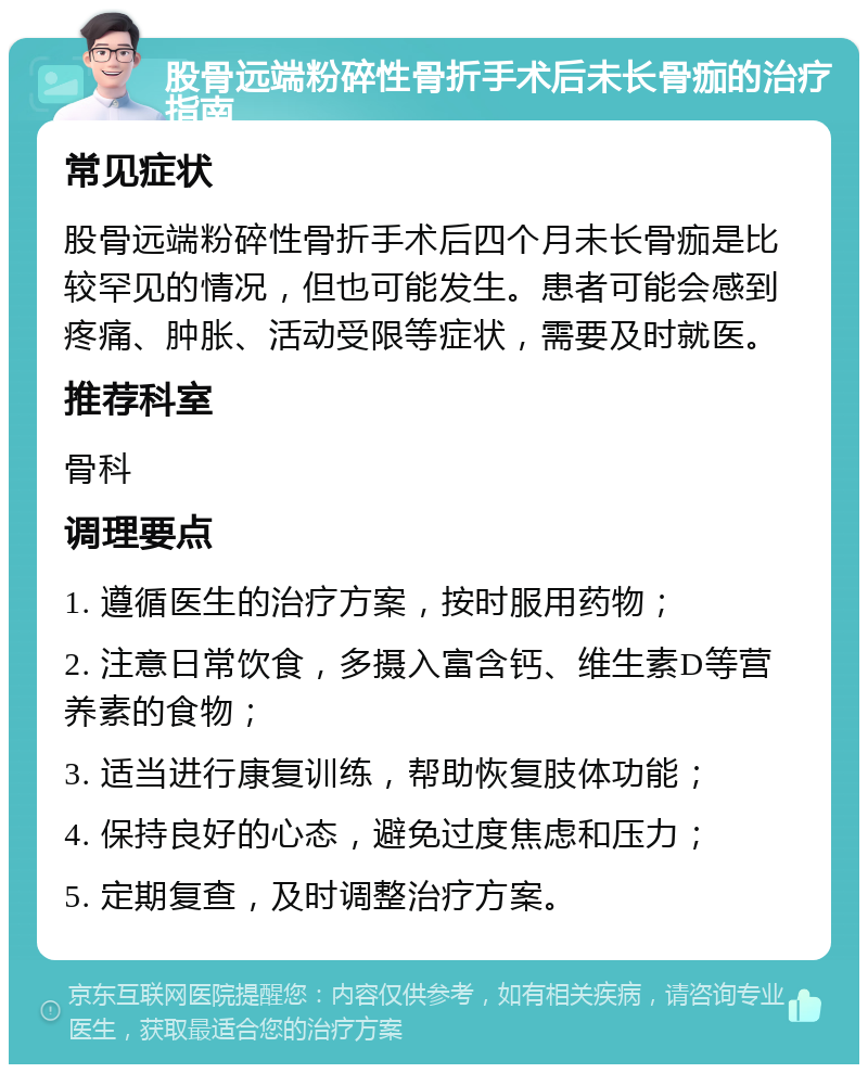 股骨远端粉碎性骨折手术后未长骨痂的治疗指南 常见症状 股骨远端粉碎性骨折手术后四个月未长骨痂是比较罕见的情况，但也可能发生。患者可能会感到疼痛、肿胀、活动受限等症状，需要及时就医。 推荐科室 骨科 调理要点 1. 遵循医生的治疗方案，按时服用药物； 2. 注意日常饮食，多摄入富含钙、维生素D等营养素的食物； 3. 适当进行康复训练，帮助恢复肢体功能； 4. 保持良好的心态，避免过度焦虑和压力； 5. 定期复查，及时调整治疗方案。