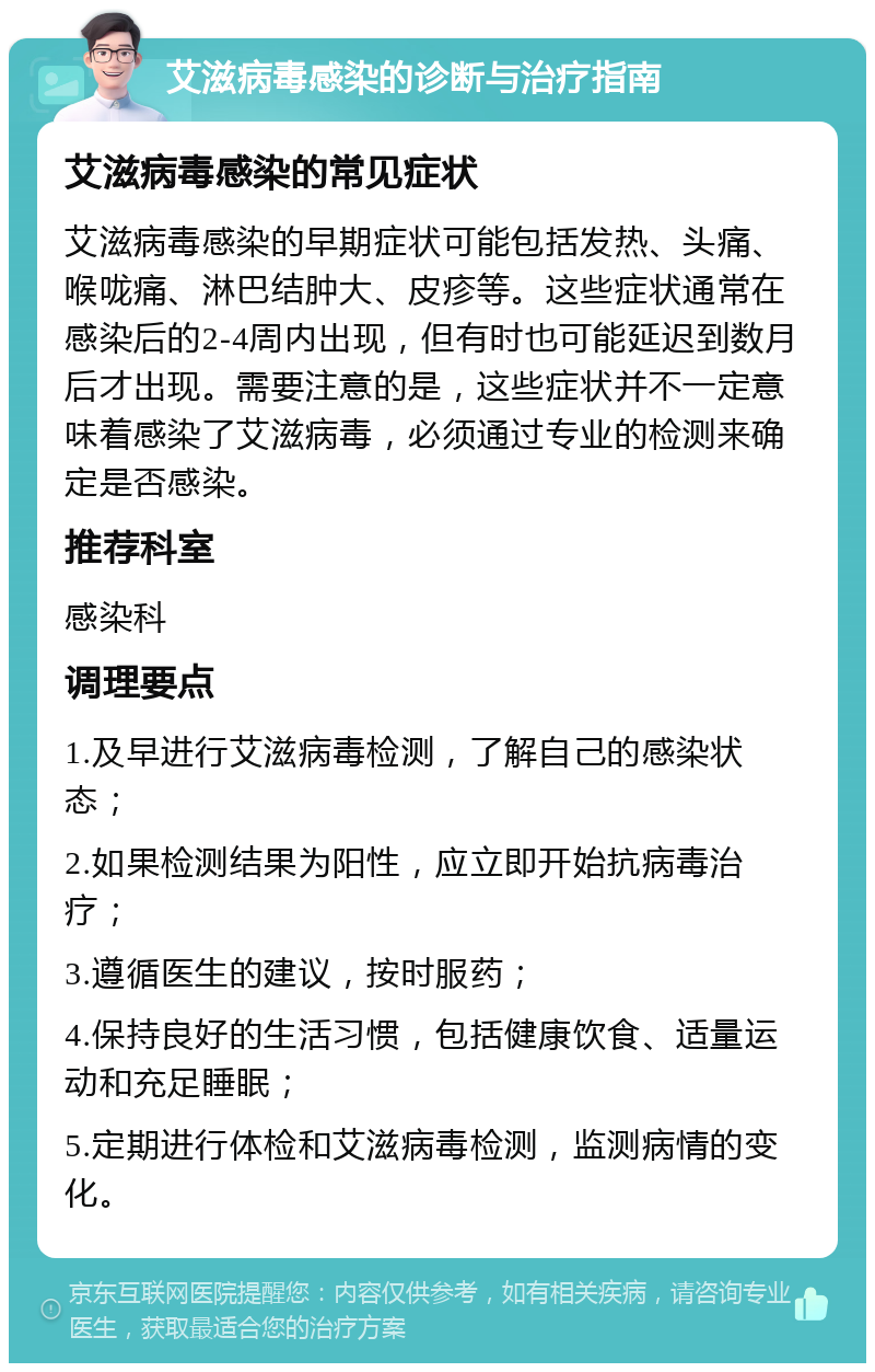 艾滋病毒感染的诊断与治疗指南 艾滋病毒感染的常见症状 艾滋病毒感染的早期症状可能包括发热、头痛、喉咙痛、淋巴结肿大、皮疹等。这些症状通常在感染后的2-4周内出现，但有时也可能延迟到数月后才出现。需要注意的是，这些症状并不一定意味着感染了艾滋病毒，必须通过专业的检测来确定是否感染。 推荐科室 感染科 调理要点 1.及早进行艾滋病毒检测，了解自己的感染状态； 2.如果检测结果为阳性，应立即开始抗病毒治疗； 3.遵循医生的建议，按时服药； 4.保持良好的生活习惯，包括健康饮食、适量运动和充足睡眠； 5.定期进行体检和艾滋病毒检测，监测病情的变化。