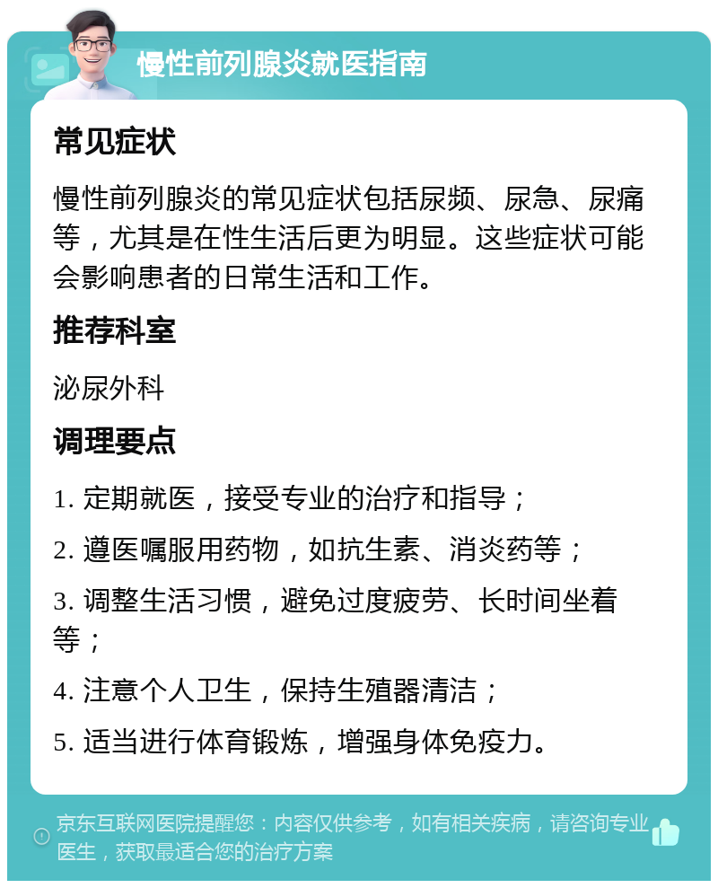 慢性前列腺炎就医指南 常见症状 慢性前列腺炎的常见症状包括尿频、尿急、尿痛等，尤其是在性生活后更为明显。这些症状可能会影响患者的日常生活和工作。 推荐科室 泌尿外科 调理要点 1. 定期就医，接受专业的治疗和指导； 2. 遵医嘱服用药物，如抗生素、消炎药等； 3. 调整生活习惯，避免过度疲劳、长时间坐着等； 4. 注意个人卫生，保持生殖器清洁； 5. 适当进行体育锻炼，增强身体免疫力。