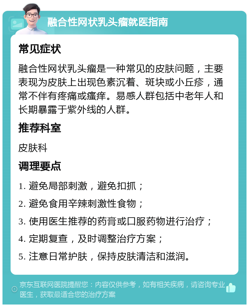 融合性网状乳头瘤就医指南 常见症状 融合性网状乳头瘤是一种常见的皮肤问题，主要表现为皮肤上出现色素沉着、斑块或小丘疹，通常不伴有疼痛或瘙痒。易感人群包括中老年人和长期暴露于紫外线的人群。 推荐科室 皮肤科 调理要点 1. 避免局部刺激，避免扣抓； 2. 避免食用辛辣刺激性食物； 3. 使用医生推荐的药膏或口服药物进行治疗； 4. 定期复查，及时调整治疗方案； 5. 注意日常护肤，保持皮肤清洁和滋润。