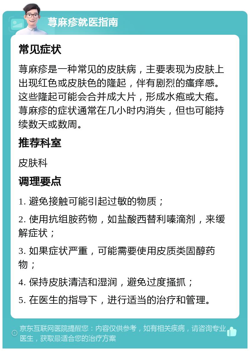 荨麻疹就医指南 常见症状 荨麻疹是一种常见的皮肤病，主要表现为皮肤上出现红色或皮肤色的隆起，伴有剧烈的瘙痒感。这些隆起可能会合并成大片，形成水疱或大疱。荨麻疹的症状通常在几小时内消失，但也可能持续数天或数周。 推荐科室 皮肤科 调理要点 1. 避免接触可能引起过敏的物质； 2. 使用抗组胺药物，如盐酸西替利嗪滴剂，来缓解症状； 3. 如果症状严重，可能需要使用皮质类固醇药物； 4. 保持皮肤清洁和湿润，避免过度搔抓； 5. 在医生的指导下，进行适当的治疗和管理。