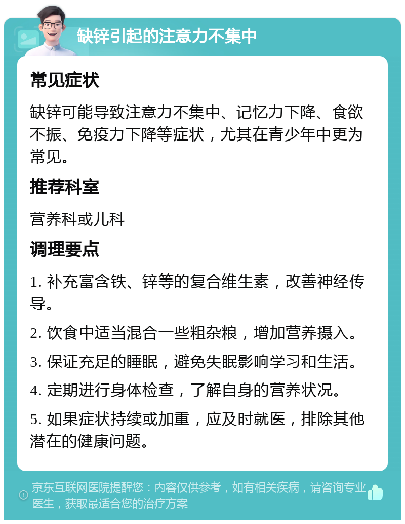 缺锌引起的注意力不集中 常见症状 缺锌可能导致注意力不集中、记忆力下降、食欲不振、免疫力下降等症状，尤其在青少年中更为常见。 推荐科室 营养科或儿科 调理要点 1. 补充富含铁、锌等的复合维生素，改善神经传导。 2. 饮食中适当混合一些粗杂粮，增加营养摄入。 3. 保证充足的睡眠，避免失眠影响学习和生活。 4. 定期进行身体检查，了解自身的营养状况。 5. 如果症状持续或加重，应及时就医，排除其他潜在的健康问题。