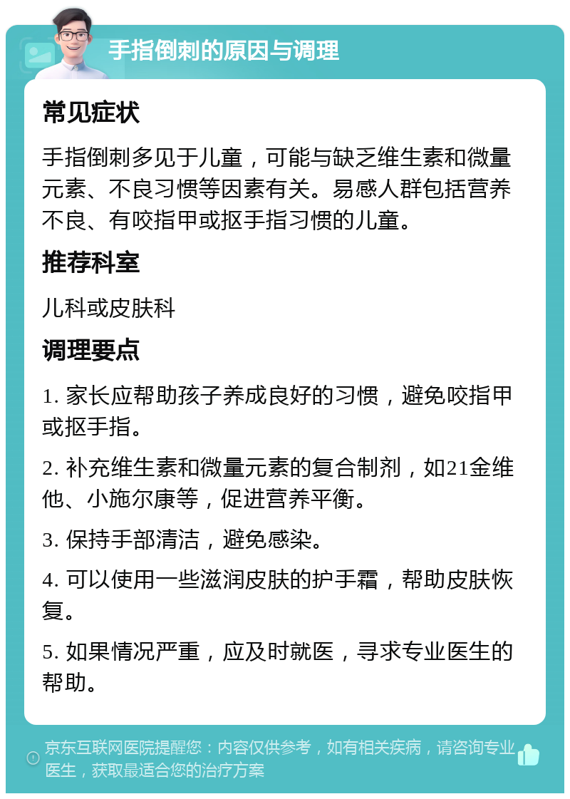 手指倒刺的原因与调理 常见症状 手指倒刺多见于儿童，可能与缺乏维生素和微量元素、不良习惯等因素有关。易感人群包括营养不良、有咬指甲或抠手指习惯的儿童。 推荐科室 儿科或皮肤科 调理要点 1. 家长应帮助孩子养成良好的习惯，避免咬指甲或抠手指。 2. 补充维生素和微量元素的复合制剂，如21金维他、小施尔康等，促进营养平衡。 3. 保持手部清洁，避免感染。 4. 可以使用一些滋润皮肤的护手霜，帮助皮肤恢复。 5. 如果情况严重，应及时就医，寻求专业医生的帮助。