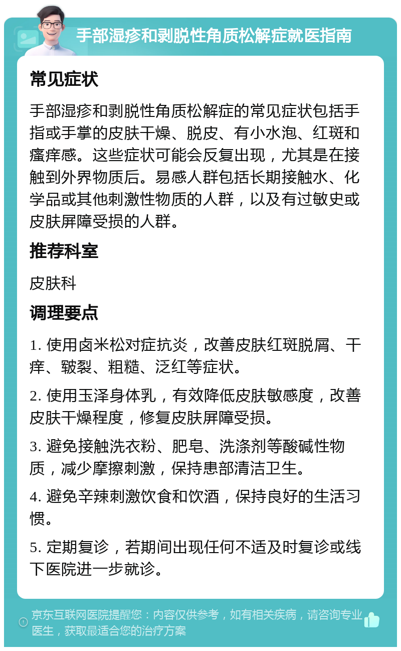 手部湿疹和剥脱性角质松解症就医指南 常见症状 手部湿疹和剥脱性角质松解症的常见症状包括手指或手掌的皮肤干燥、脱皮、有小水泡、红斑和瘙痒感。这些症状可能会反复出现，尤其是在接触到外界物质后。易感人群包括长期接触水、化学品或其他刺激性物质的人群，以及有过敏史或皮肤屏障受损的人群。 推荐科室 皮肤科 调理要点 1. 使用卤米松对症抗炎，改善皮肤红斑脱屑、干痒、皲裂、粗糙、泛红等症状。 2. 使用玉泽身体乳，有效降低皮肤敏感度，改善皮肤干燥程度，修复皮肤屏障受损。 3. 避免接触洗衣粉、肥皂、洗涤剂等酸碱性物质，减少摩擦刺激，保持患部清洁卫生。 4. 避免辛辣刺激饮食和饮酒，保持良好的生活习惯。 5. 定期复诊，若期间出现任何不适及时复诊或线下医院进一步就诊。