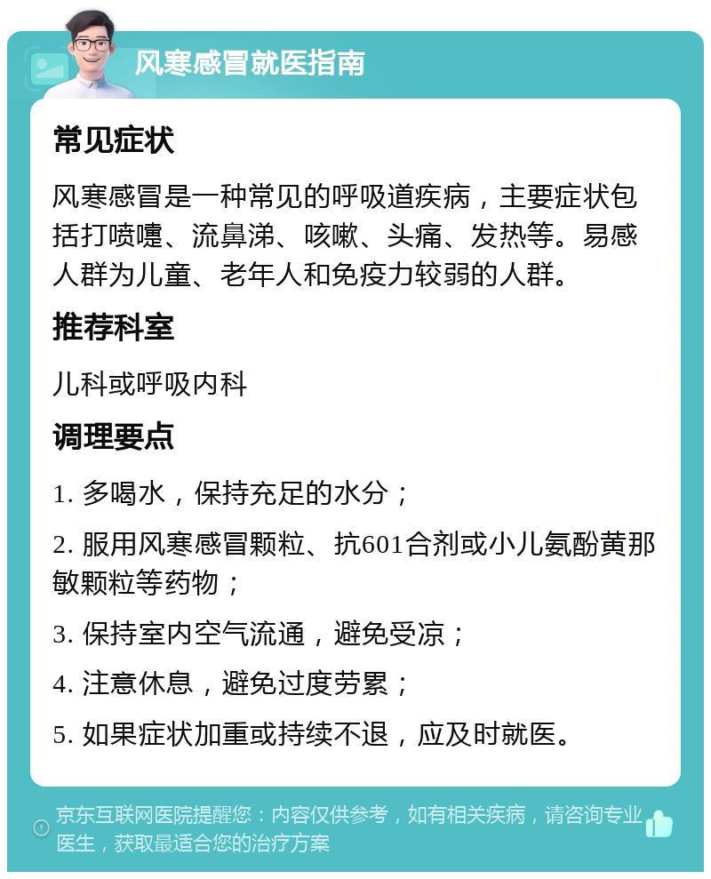 风寒感冒就医指南 常见症状 风寒感冒是一种常见的呼吸道疾病，主要症状包括打喷嚏、流鼻涕、咳嗽、头痛、发热等。易感人群为儿童、老年人和免疫力较弱的人群。 推荐科室 儿科或呼吸内科 调理要点 1. 多喝水，保持充足的水分； 2. 服用风寒感冒颗粒、抗601合剂或小儿氨酚黄那敏颗粒等药物； 3. 保持室内空气流通，避免受凉； 4. 注意休息，避免过度劳累； 5. 如果症状加重或持续不退，应及时就医。