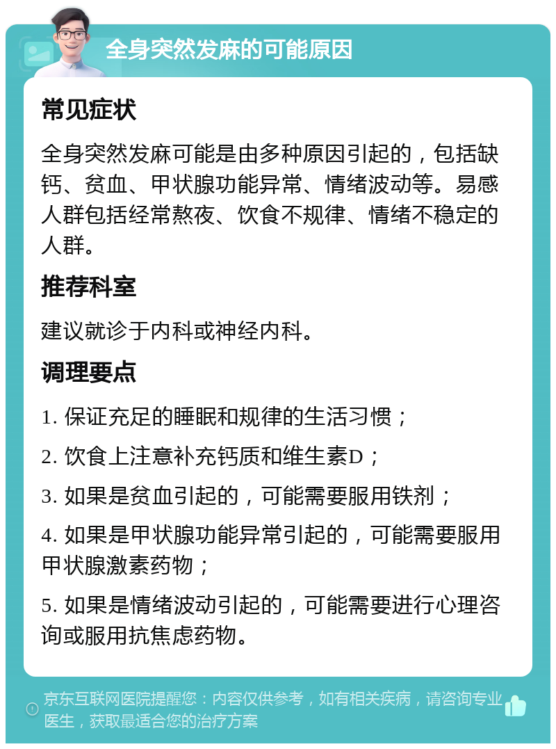 全身突然发麻的可能原因 常见症状 全身突然发麻可能是由多种原因引起的，包括缺钙、贫血、甲状腺功能异常、情绪波动等。易感人群包括经常熬夜、饮食不规律、情绪不稳定的人群。 推荐科室 建议就诊于内科或神经内科。 调理要点 1. 保证充足的睡眠和规律的生活习惯； 2. 饮食上注意补充钙质和维生素D； 3. 如果是贫血引起的，可能需要服用铁剂； 4. 如果是甲状腺功能异常引起的，可能需要服用甲状腺激素药物； 5. 如果是情绪波动引起的，可能需要进行心理咨询或服用抗焦虑药物。