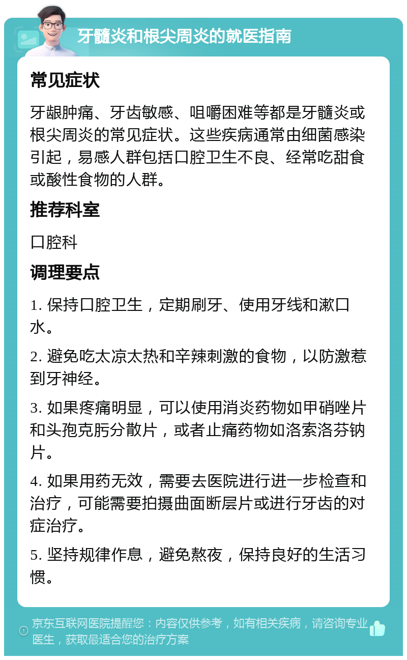 牙髓炎和根尖周炎的就医指南 常见症状 牙龈肿痛、牙齿敏感、咀嚼困难等都是牙髓炎或根尖周炎的常见症状。这些疾病通常由细菌感染引起，易感人群包括口腔卫生不良、经常吃甜食或酸性食物的人群。 推荐科室 口腔科 调理要点 1. 保持口腔卫生，定期刷牙、使用牙线和漱口水。 2. 避免吃太凉太热和辛辣刺激的食物，以防激惹到牙神经。 3. 如果疼痛明显，可以使用消炎药物如甲硝唑片和头孢克肟分散片，或者止痛药物如洛索洛芬钠片。 4. 如果用药无效，需要去医院进行进一步检查和治疗，可能需要拍摄曲面断层片或进行牙齿的对症治疗。 5. 坚持规律作息，避免熬夜，保持良好的生活习惯。