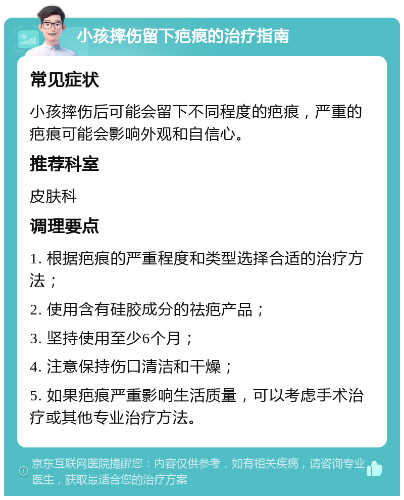 小孩摔伤留下疤痕的治疗指南 常见症状 小孩摔伤后可能会留下不同程度的疤痕，严重的疤痕可能会影响外观和自信心。 推荐科室 皮肤科 调理要点 1. 根据疤痕的严重程度和类型选择合适的治疗方法； 2. 使用含有硅胶成分的祛疤产品； 3. 坚持使用至少6个月； 4. 注意保持伤口清洁和干燥； 5. 如果疤痕严重影响生活质量，可以考虑手术治疗或其他专业治疗方法。