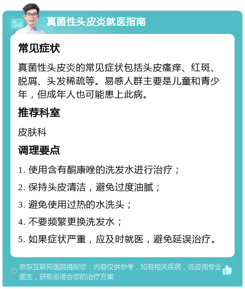 真菌性头皮炎就医指南 常见症状 真菌性头皮炎的常见症状包括头皮瘙痒、红斑、脱屑、头发稀疏等。易感人群主要是儿童和青少年，但成年人也可能患上此病。 推荐科室 皮肤科 调理要点 1. 使用含有酮康唑的洗发水进行治疗； 2. 保持头皮清洁，避免过度油腻； 3. 避免使用过热的水洗头； 4. 不要频繁更换洗发水； 5. 如果症状严重，应及时就医，避免延误治疗。