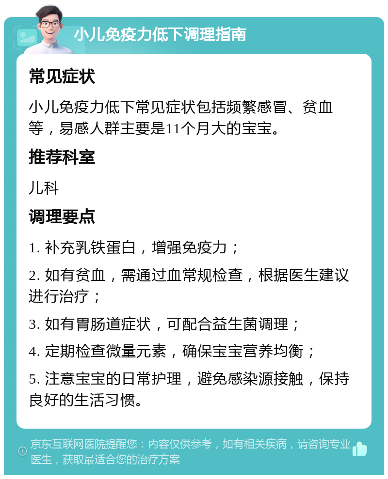 小儿免疫力低下调理指南 常见症状 小儿免疫力低下常见症状包括频繁感冒、贫血等，易感人群主要是11个月大的宝宝。 推荐科室 儿科 调理要点 1. 补充乳铁蛋白，增强免疫力； 2. 如有贫血，需通过血常规检查，根据医生建议进行治疗； 3. 如有胃肠道症状，可配合益生菌调理； 4. 定期检查微量元素，确保宝宝营养均衡； 5. 注意宝宝的日常护理，避免感染源接触，保持良好的生活习惯。