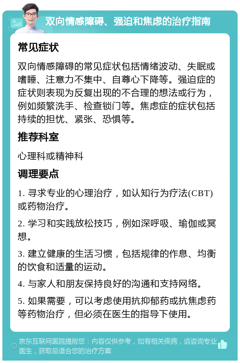 双向情感障碍、强迫和焦虑的治疗指南 常见症状 双向情感障碍的常见症状包括情绪波动、失眠或嗜睡、注意力不集中、自尊心下降等。强迫症的症状则表现为反复出现的不合理的想法或行为，例如频繁洗手、检查锁门等。焦虑症的症状包括持续的担忧、紧张、恐惧等。 推荐科室 心理科或精神科 调理要点 1. 寻求专业的心理治疗，如认知行为疗法(CBT)或药物治疗。 2. 学习和实践放松技巧，例如深呼吸、瑜伽或冥想。 3. 建立健康的生活习惯，包括规律的作息、均衡的饮食和适量的运动。 4. 与家人和朋友保持良好的沟通和支持网络。 5. 如果需要，可以考虑使用抗抑郁药或抗焦虑药等药物治疗，但必须在医生的指导下使用。