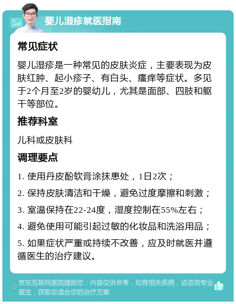 婴儿湿疹就医指南 常见症状 婴儿湿疹是一种常见的皮肤炎症，主要表现为皮肤红肿、起小疹子、有白头、瘙痒等症状。多见于2个月至2岁的婴幼儿，尤其是面部、四肢和躯干等部位。 推荐科室 儿科或皮肤科 调理要点 1. 使用丹皮酚软膏涂抹患处，1日2次； 2. 保持皮肤清洁和干燥，避免过度摩擦和刺激； 3. 室温保持在22-24度，湿度控制在55%左右； 4. 避免使用可能引起过敏的化妆品和洗浴用品； 5. 如果症状严重或持续不改善，应及时就医并遵循医生的治疗建议。