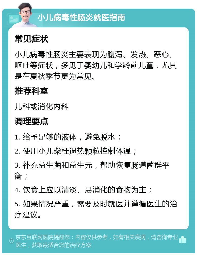 小儿病毒性肠炎就医指南 常见症状 小儿病毒性肠炎主要表现为腹泻、发热、恶心、呕吐等症状，多见于婴幼儿和学龄前儿童，尤其是在夏秋季节更为常见。 推荐科室 儿科或消化内科 调理要点 1. 给予足够的液体，避免脱水； 2. 使用小儿柴桂退热颗粒控制体温； 3. 补充益生菌和益生元，帮助恢复肠道菌群平衡； 4. 饮食上应以清淡、易消化的食物为主； 5. 如果情况严重，需要及时就医并遵循医生的治疗建议。