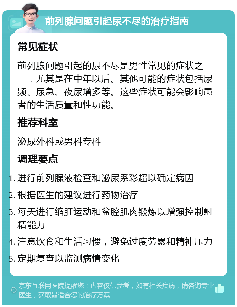 前列腺问题引起尿不尽的治疗指南 常见症状 前列腺问题引起的尿不尽是男性常见的症状之一，尤其是在中年以后。其他可能的症状包括尿频、尿急、夜尿增多等。这些症状可能会影响患者的生活质量和性功能。 推荐科室 泌尿外科或男科专科 调理要点 进行前列腺液检查和泌尿系彩超以确定病因 根据医生的建议进行药物治疗 每天进行缩肛运动和盆腔肌肉锻炼以增强控制射精能力 注意饮食和生活习惯，避免过度劳累和精神压力 定期复查以监测病情变化